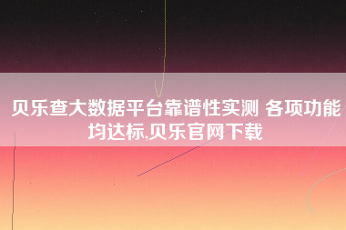 贝乐查大数据平台靠谱性实测 各项功能均达标,贝乐官网下载