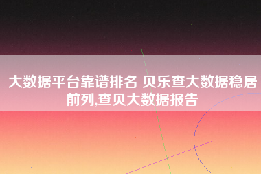 大数据平台靠谱排名 贝乐查大数据稳居前列,查贝大数据报告 大数据平台靠谱排名 贝乐查大数据稳居前列,查贝大数据报告