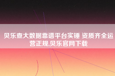 贝乐查大数据靠谱平台实锤 资质齐全运营正规,贝乐官网下载 贝乐查大数据靠谱平台实锤 资质齐全运营正规,贝乐官网下载
