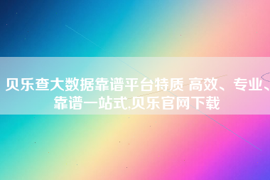 贝乐查大数据靠谱平台特质 高效、专业、靠谱一站式,贝乐官网下载 贝乐查大数据靠谱平台特质 高效、专业、靠谱一站式,贝乐官网下载