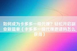 如何成为卡多多一级代理？轻松开启副业新篇章（卡多多一级代理邀请码怎么获得）