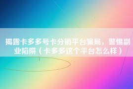 揭露卡多多号卡分销平台骗局，警惕副业陷阱（卡多多这个平台怎么样）