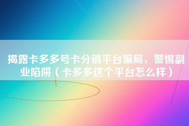 揭露卡多多号卡分销平台骗局，警惕副业陷阱（卡多多这个平台怎么样）