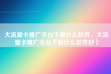 大流量卡推广平台下载什么软件，大流量卡推广平台下载什么软件好）