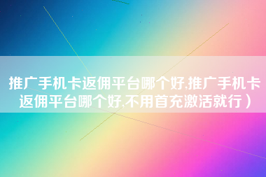 推广手机卡返佣平台哪个好,推广手机卡返佣平台哪个好,不用首充激活就行）