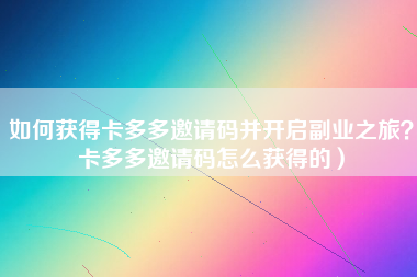 如何获得卡多多邀请码并开启副业之旅？卡多多邀请码怎么获得的）