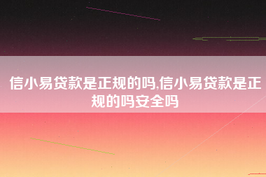 信小易贷款是正规的吗,信小易贷款是正规的吗安全吗