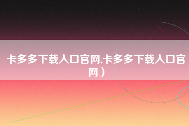 卡多多下载入口官网,卡多多下载入口官网）