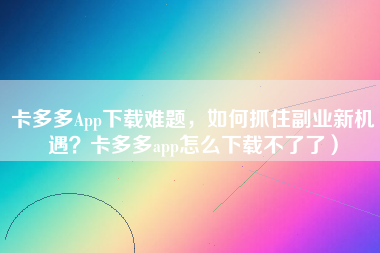 卡多多App下载难题，如何抓住副业新机遇？卡多多app怎么下载不了了）
