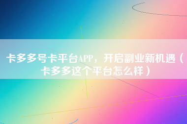 卡多多号卡平台APP，开启副业新机遇（卡多多这个平台怎么样）