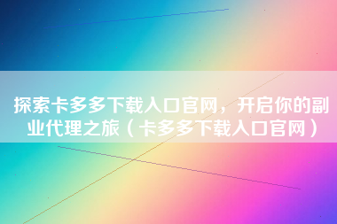 探索卡多多下载入口官网，开启你的副业代理之旅（卡多多下载入口官网）
