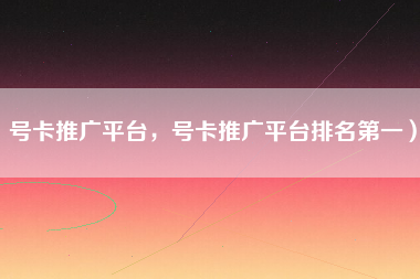 号卡推广平台，号卡推广平台排名第一）