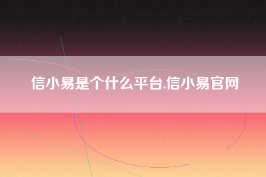 信小易是个什么平台,信小易官网