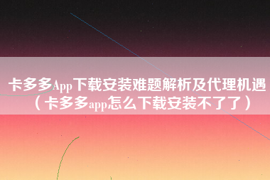 卡多多App下载安装难题解析及代理机遇（卡多多app怎么下载安装不了了）