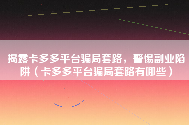 揭露卡多多平台骗局套路，警惕副业陷阱（卡多多平台骗局套路有哪些）