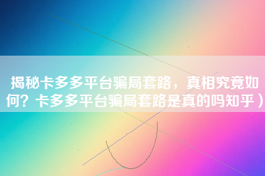 揭秘卡多多平台骗局套路，真相究竟如何？卡多多平台骗局套路是真的吗知乎）