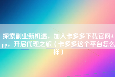 探索副业新机遇，加入卡多多下载官网App，开启代理之旅（卡多多这个平台怎么样）