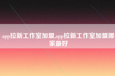 app拉新工作室加盟,app拉新工作室加盟哪家最好
