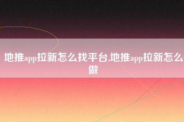 地推app拉新怎么找平台,地推app拉新怎么做