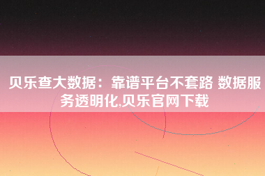 贝乐查大数据:靠谱平台不套路 数据服务透明化,贝乐官网下载 贝乐查大数据:靠谱平台不套路 数据服务透明化,贝乐官网下载