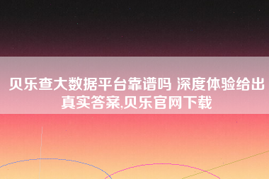 贝乐查大数据平台靠谱吗 深度体验给出真实答案,贝乐官网下载 贝乐查大数据平台靠谱吗 深度体验给出真实答案,贝乐官网下载