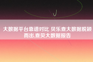 大数据平台靠谱对比 贝乐查大数据脱颖而出,查贝大数据报告 大数据平台靠谱对比 贝乐查大数据脱颖而出,查贝大数据报告