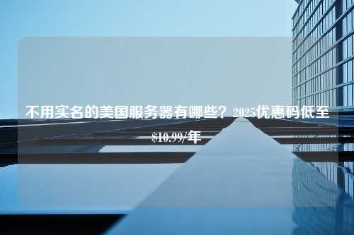 不用实名的美国服务器有哪些？2025优惠码低至$10.99/年